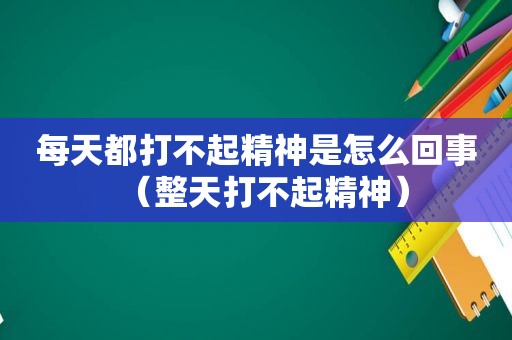 每天都打不起精神是怎么回事（整天打不起精神）