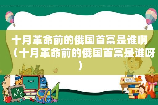 十月革命前的俄国首富是谁啊（十月革命前的俄国首富是谁呀）