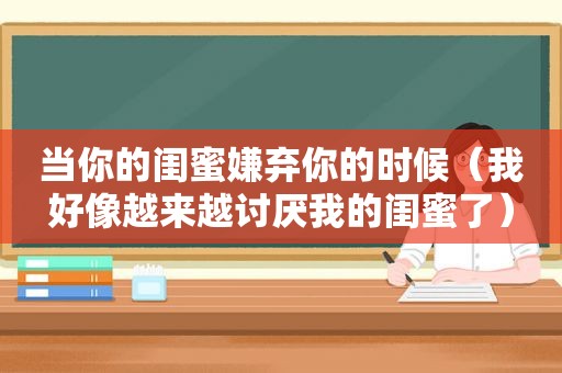 当你的闺蜜嫌弃你的时候（我好像越来越讨厌我的闺蜜了）
