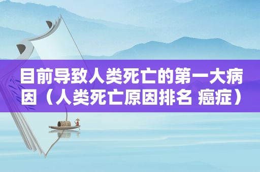 目前导致人类死亡的第一大病因（人类死亡原因排名 癌症）