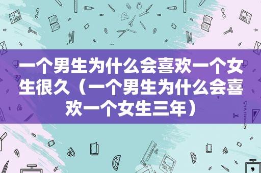 一个男生为什么会喜欢一个女生很久（一个男生为什么会喜欢一个女生三年）
