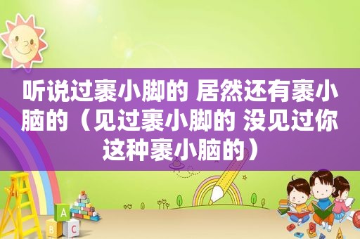 听说过裹小脚的 居然还有裹小脑的（见过裹小脚的 没见过你这种裹小脑的）