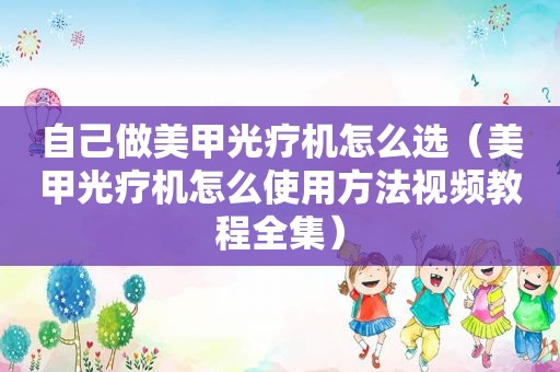 自己做美甲光疗机怎么选（美甲光疗机怎么使用方法视频教程全集）