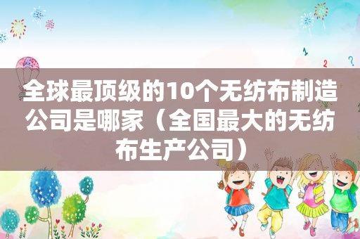全球最顶级的10个无纺布制造公司是哪家（全国最大的无纺布生产公司）