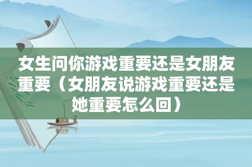 女生问你游戏重要还是女朋友重要（女朋友说游戏重要还是她重要怎么回）