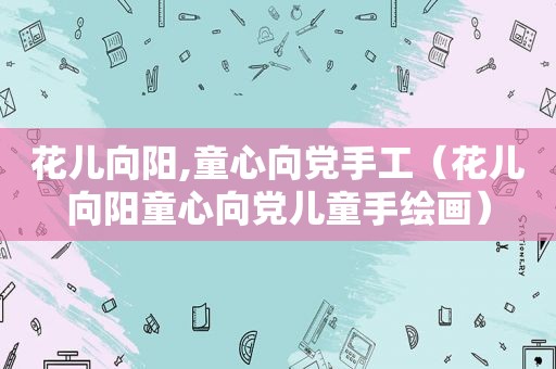 花儿向阳,童心向党手工（花儿向阳童心向党儿童手绘画）
