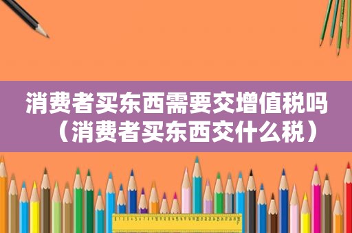 消费者买东西需要交增值税吗（消费者买东西交什么税）