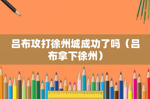 吕布攻打徐州城成功了吗（吕布拿下徐州）