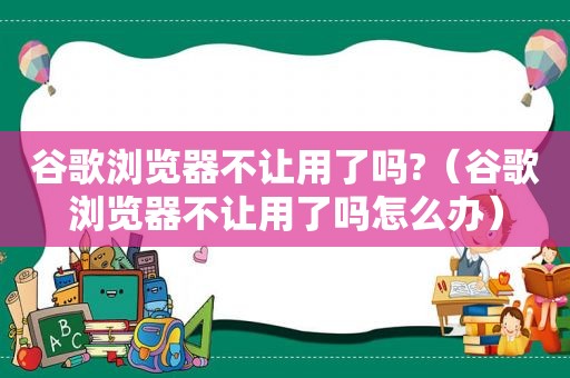 谷歌浏览器不让用了吗?（谷歌浏览器不让用了吗怎么办）
