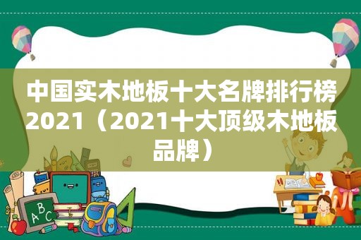 中国实木地板十大名牌排行榜2021（2021十大顶级木地板品牌）