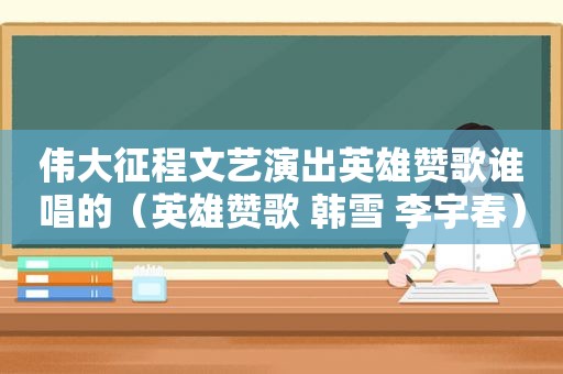 伟大征程文艺演出英雄赞歌谁唱的（英雄赞歌 韩雪 李宇春）