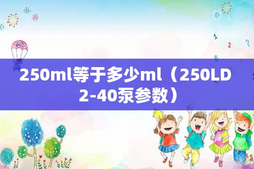 250ml等于多少ml（250LD 2-40泵参数）