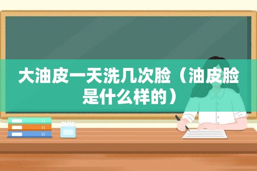 大油皮一天洗几次脸（油皮脸是什么样的）