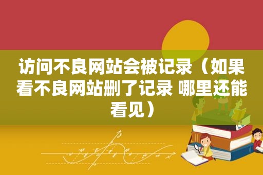 访问不良网站会被记录（如果看不良网站删了记录 哪里还能看见）