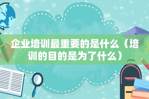 企业培训最重要的是什么（培训的目的是为了什么）