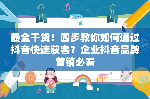 最全干货！四步教你如何通过抖音快速获客？企业抖音品牌营销必看