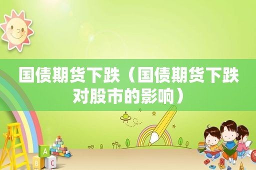国债期货下跌（国债期货下跌对股市的影响）