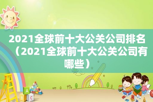 2021全球前十大公关公司排名（2021全球前十大公关公司有哪些）