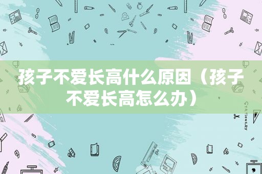 孩子不爱长高什么原因（孩子不爱长高怎么办）
