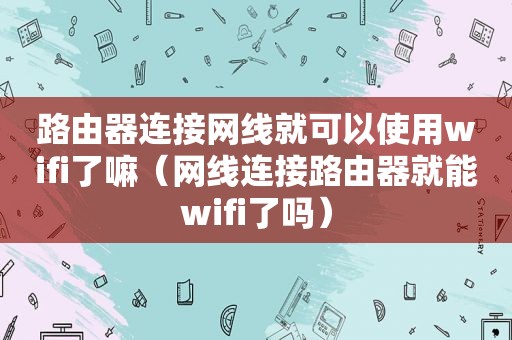 路由器连接网线就可以使用wifi了嘛（网线连接路由器就能wifi了吗）