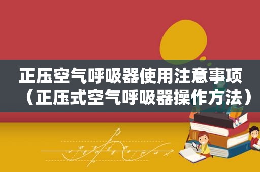 正压空气呼吸器使用注意事项（正压式空气呼吸器操作方法）