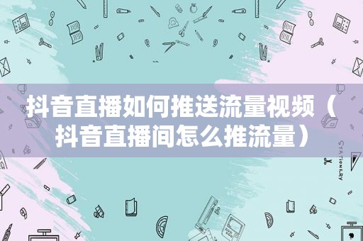 抖音直播如何推送流量视频（抖音直播间怎么推流量）
