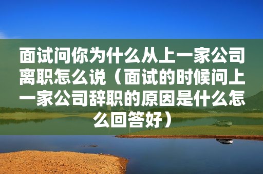 面试问你为什么从上一家公司离职怎么说（面试的时候问上一家公司辞职的原因是什么怎么回答好）
