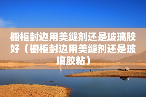 橱柜封边用美缝剂还是玻璃胶好（橱柜封边用美缝剂还是玻璃胶粘）
