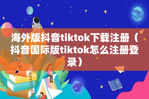 海外版抖音tiktok下载注册（抖音国际版tiktok怎么注册登录）