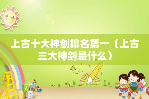 上古十大神剑排名第一（上古三大神剑是什么）