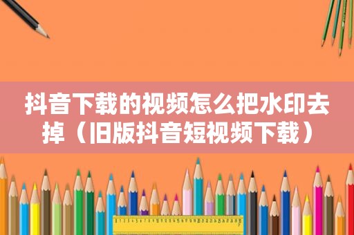 抖音下载的视频怎么把水印去掉（旧版抖音短视频下载）