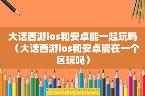 大话西游ios和安卓能一起玩吗（大话西游ios和安卓能在一个区玩吗）