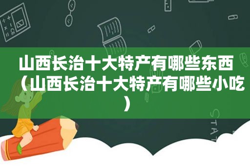 山西长治十大特产有哪些东西（山西长治十大特产有哪些小吃）