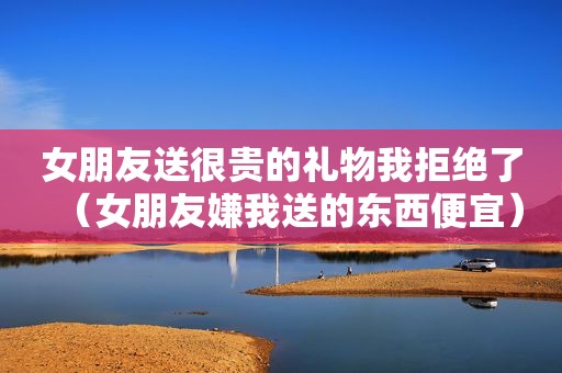 女朋友送很贵的礼物我拒绝了（女朋友嫌我送的东西便宜）