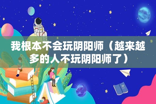 我根本不会玩阴阳师（越来越多的人不玩阴阳师了）