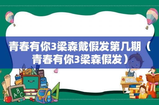 青春有你3梁森戴假发第几期（青春有你3梁森假发）