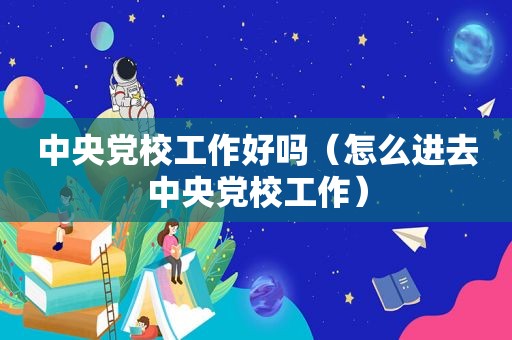 中央党校工作好吗（怎么进 *** 党校工作）