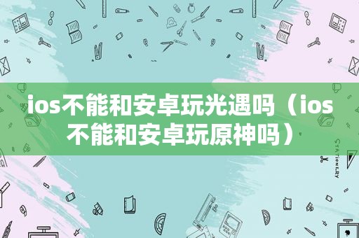 ios不能和安卓玩光遇吗（ios不能和安卓玩原神吗）