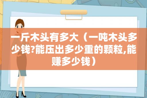 一斤木头有多大（一吨木头多少钱?能压出多少重的颗粒,能赚多少钱）