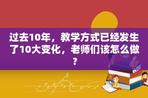 过去10年，教学方式已经发生了10大变化，老师们该怎么做？