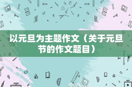 以元旦为主题作文（关于元旦节的作文题目）