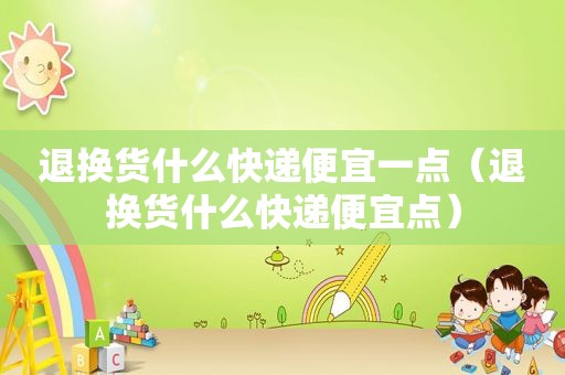 退换货什么快递便宜一点（退换货什么快递便宜点）