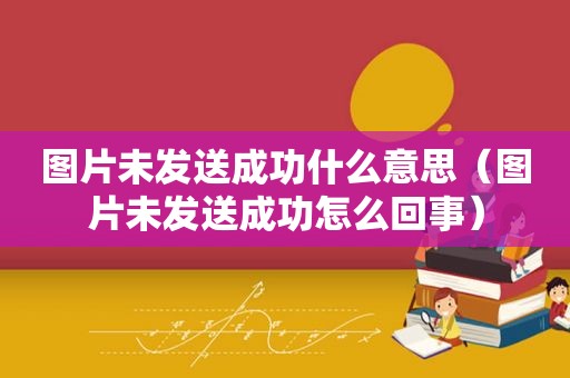 图片未发送成功什么意思（图片未发送成功怎么回事）