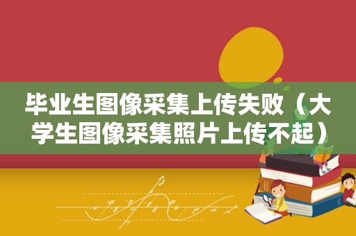 毕业生图像采集上传失败（大学生图像采集照片上传不起）