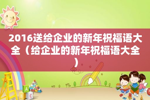 2016送给企业的新年祝福语大全（给企业的新年祝福语大全）