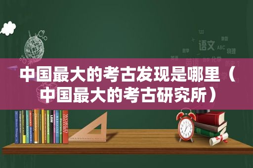 中国最大的考古发现是哪里（中国最大的考古研究所）