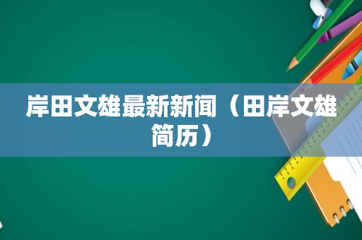 岸田文雄最新新闻（田岸文雄简历）