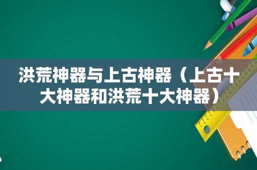 洪荒神器与上古神器(上古十大神器和洪荒十大神器) 洪荒神器与上古神器(上古十大神器和洪荒十大神器)