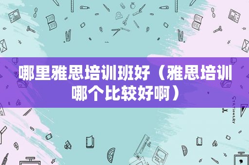 哪里雅思培训班好（雅思培训哪个比较好啊）