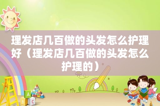 理发店几百做的头发怎么护理好（理发店几百做的头发怎么护理的）